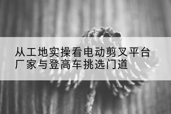 剑河电动剪叉升降平台厂家-从工地实操看电动剪叉平台厂家与登高车挑选门道