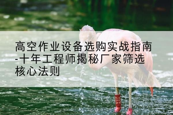 剑河剪叉式升降机厂家-高空作业设备选购实战指南-十年工程师揭秘厂家筛选核心法则