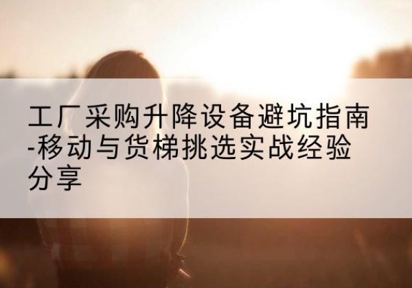 剑河移动式升降机怎么选-工厂采购升降设备避坑指南-移动与货梯挑选实战经验分享