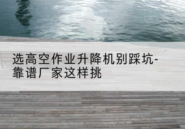 剑河剪叉式升降机厂家-选高空作业升降机别踩坑-靠谱厂家这样挑