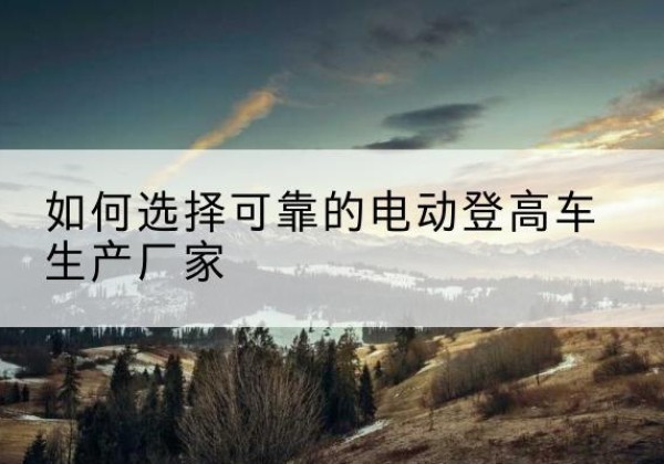 剑河电动登高车厂家-如何选择可靠的电动登高车生产厂家