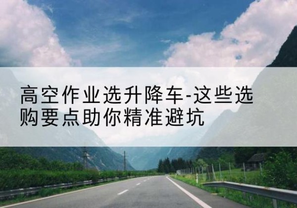 剑河升降车厂家-高空作业选升降车-这些选购要点助你*避坑