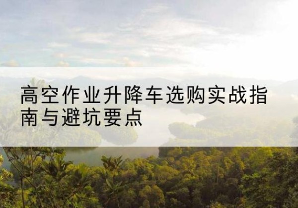 剑河升降车怎么选-高空作业升降车选购实战指南与避坑要点