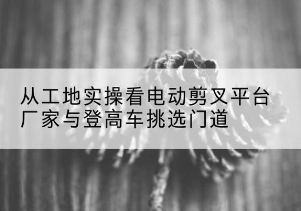 剑河电动剪叉升降平台厂家-从工地实操看电动剪叉平台厂家与登高车挑选门道