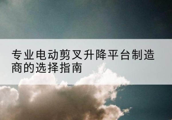 剑河电动剪叉升降平台厂家-专业电动剪叉升降平台制造商的选择指南
